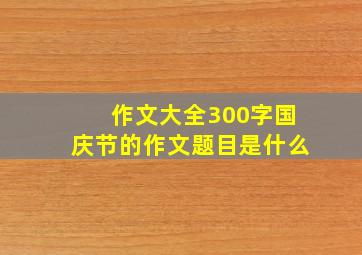 作文大全300字国庆节的作文题目是什么