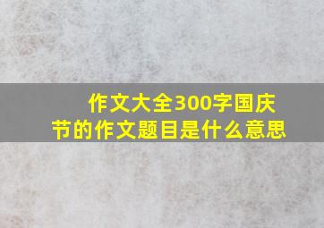 作文大全300字国庆节的作文题目是什么意思