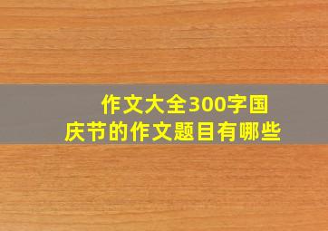 作文大全300字国庆节的作文题目有哪些