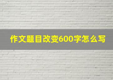 作文题目改变600字怎么写