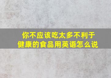 你不应该吃太多不利于健康的食品用英语怎么说