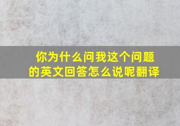 你为什么问我这个问题的英文回答怎么说呢翻译