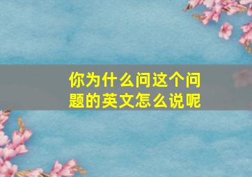 你为什么问这个问题的英文怎么说呢