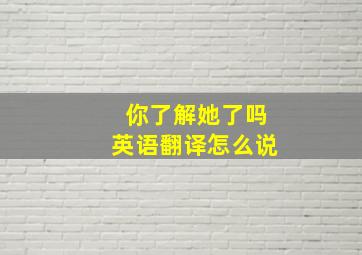 你了解她了吗英语翻译怎么说