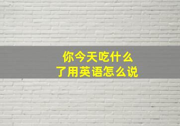 你今天吃什么了用英语怎么说