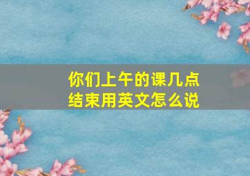 你们上午的课几点结束用英文怎么说