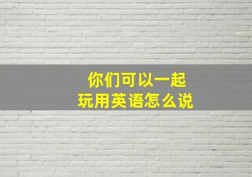 你们可以一起玩用英语怎么说