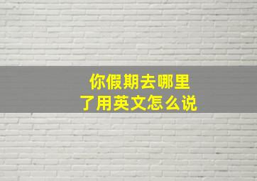 你假期去哪里了用英文怎么说