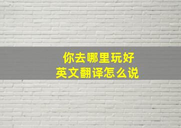 你去哪里玩好英文翻译怎么说