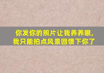 你发你的照片让我养养眼,我只能拍点风景回馈下你了