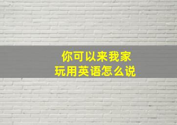 你可以来我家玩用英语怎么说