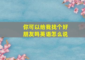 你可以给我找个好朋友吗英语怎么说