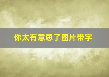 你太有意思了图片带字