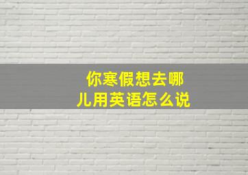 你寒假想去哪儿用英语怎么说