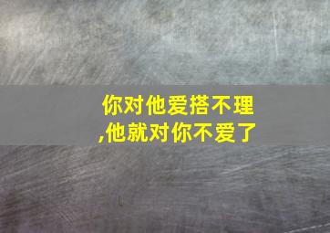 你对他爱搭不理,他就对你不爱了