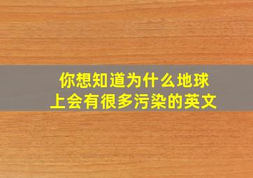 你想知道为什么地球上会有很多污染的英文