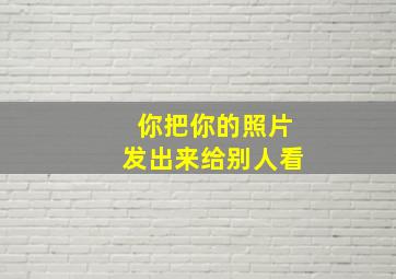 你把你的照片发出来给别人看