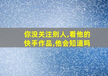 你没关注别人,看他的快手作品,他会知道吗