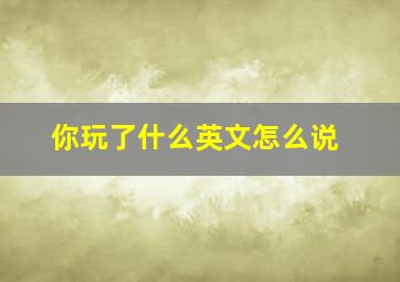 你玩了什么英文怎么说