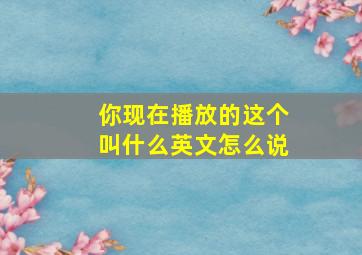 你现在播放的这个叫什么英文怎么说