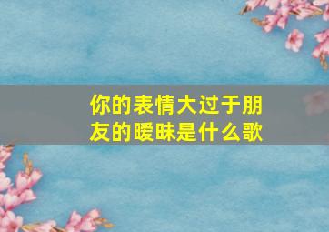 你的表情大过于朋友的暧昧是什么歌