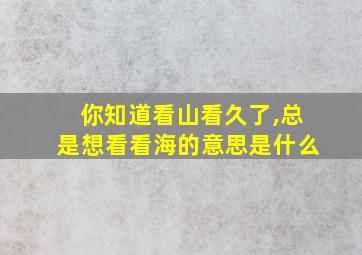 你知道看山看久了,总是想看看海的意思是什么