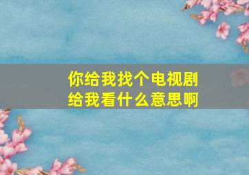 你给我找个电视剧给我看什么意思啊