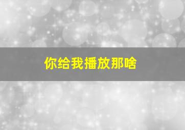 你给我播放那啥