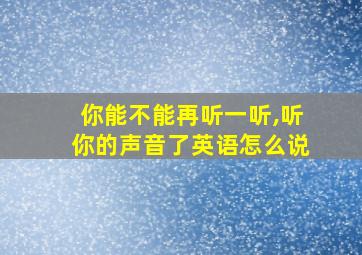 你能不能再听一听,听你的声音了英语怎么说