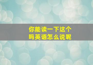 你能读一下这个吗英语怎么说呢