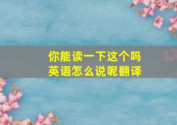 你能读一下这个吗英语怎么说呢翻译