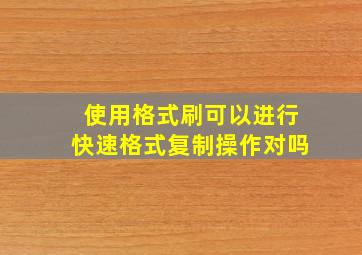 使用格式刷可以进行快速格式复制操作对吗