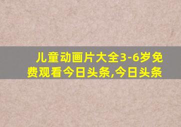 儿童动画片大全3-6岁免费观看今日头条,今日头条