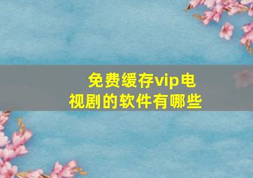 免费缓存vip电视剧的软件有哪些