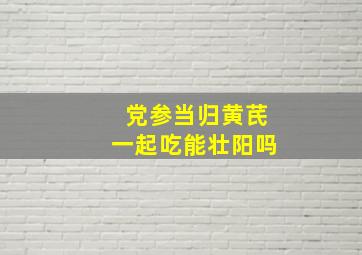 党参当归黄芪一起吃能壮阳吗