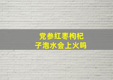 党参红枣枸杞子泡水会上火吗