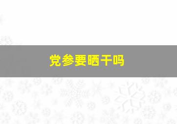 党参要晒干吗