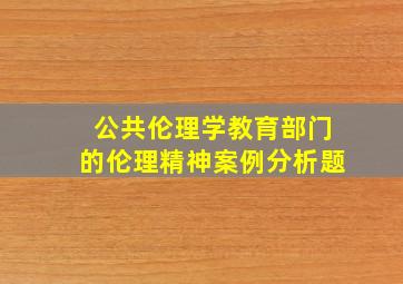 公共伦理学教育部门的伦理精神案例分析题