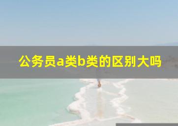 公务员a类b类的区别大吗