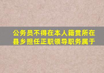 公务员不得在本人籍贯所在县乡担任正职领导职务属于