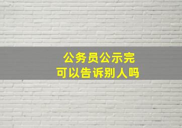 公务员公示完可以告诉别人吗