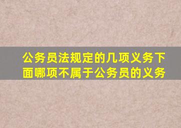 公务员法规定的几项义务下面哪项不属于公务员的义务