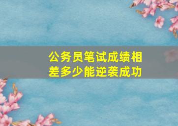 公务员笔试成绩相差多少能逆袭成功