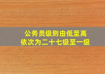 公务员级别由低至高依次为二十七级至一级