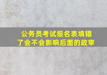 公务员考试报名表填错了会不会影响后面的政审