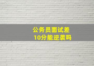 公务员面试差10分能逆袭吗