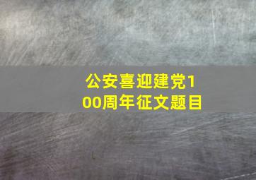 公安喜迎建党100周年征文题目