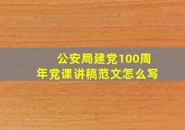 公安局建党100周年党课讲稿范文怎么写