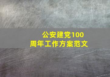 公安建党100周年工作方案范文