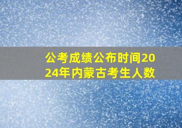 公考成绩公布时间2024年内蒙古考生人数